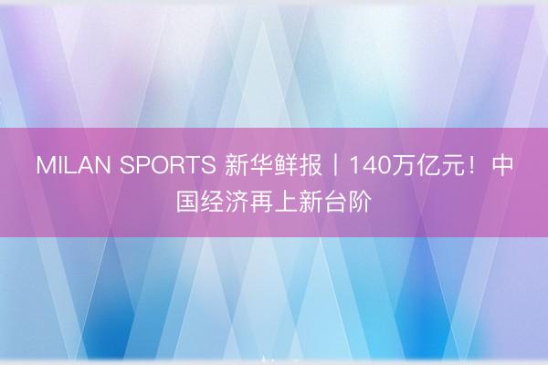 MILAN SPORTS 新华鲜报丨140万亿元!中国经济再上新台阶