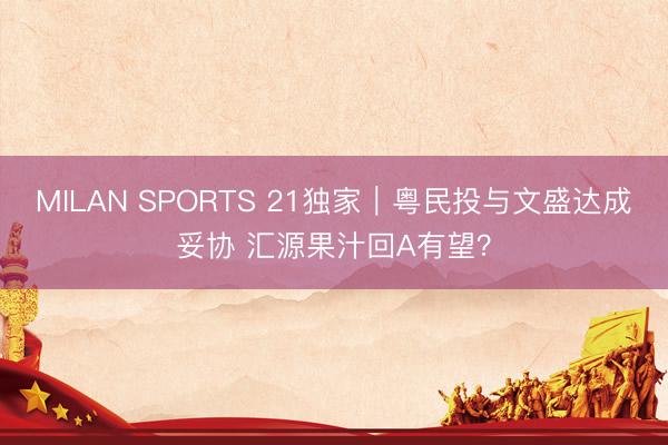 MILAN SPORTS 21独家|粤民投与文盛达成妥协 汇源果汁回A有望?