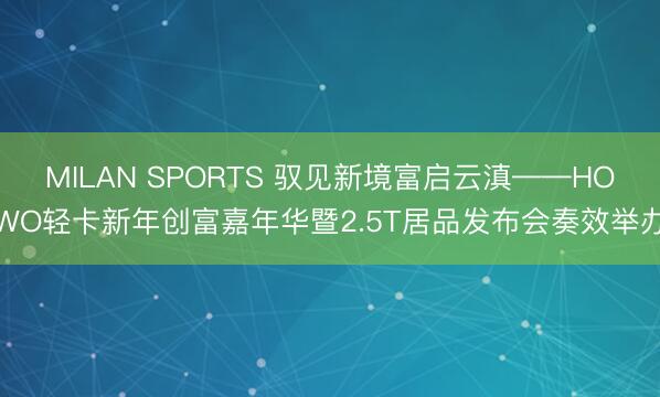 MILAN SPORTS 驭见新境富启云滇——HOWO轻卡新年创富嘉年华暨2.5T居品发布会奏效举办