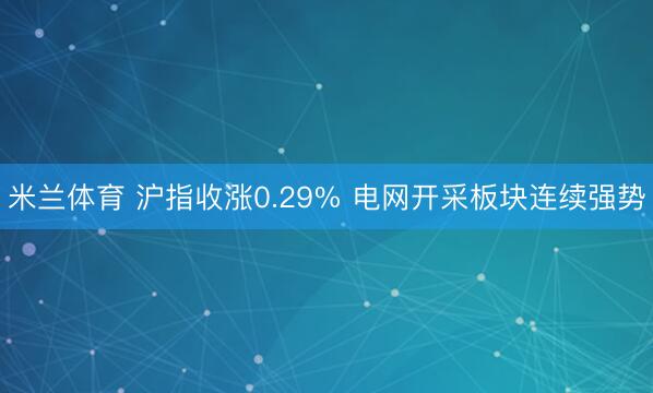 米兰体育 沪指收涨0.29% 电网开采板块连续强势