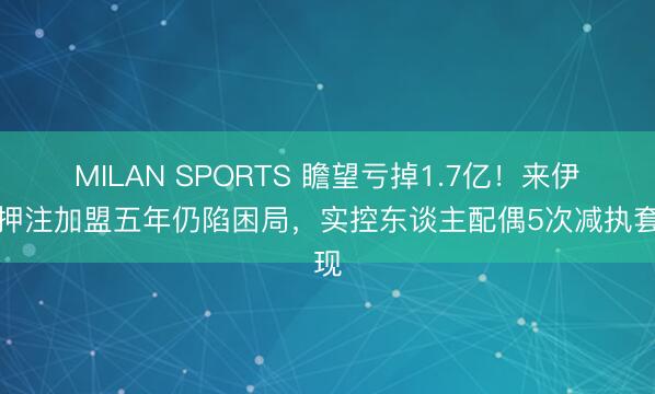MILAN SPORTS 瞻望亏掉1.7亿!来伊份押注加盟五年仍陷困局,实控东谈主配偶5次减执套现
