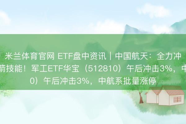 米兰体育官网 ETF盘中资讯|中国航天:全力冲破通常使用火箭技能!军工ETF华宝(512810)午后冲击3%,中航系批量涨停