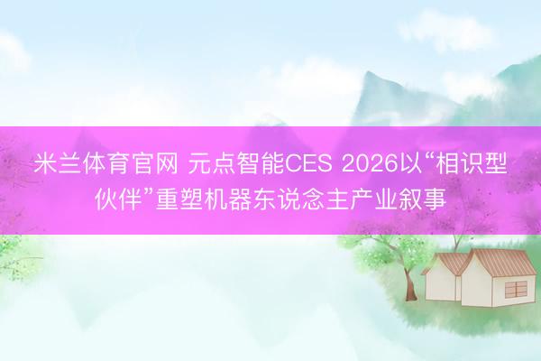 米兰体育官网 元点智能CES 2026以“相识型伙伴”重塑机器东说念主产业叙事
