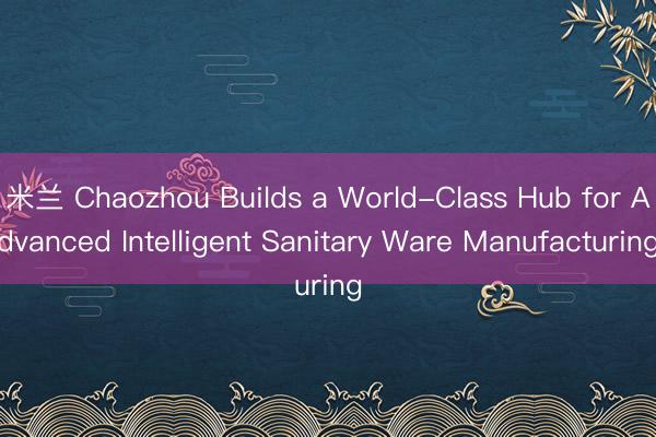 米兰 Chaozhou Builds a World-Class Hub for Advanced Intelligent Sanitary Ware Manufacturing