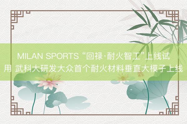MILAN SPORTS “回禄·耐火智工”上线试用 武科大研发大众首个耐火材料垂直大模子上线