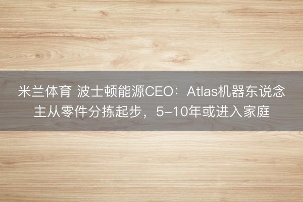 米兰体育 波士顿能源CEO：Atlas机器东说念主从零件分拣起步，5-10年或进入家庭