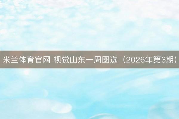 米兰体育官网 视觉山东一周图选(2026年第3期)