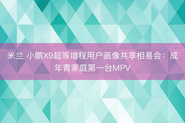 米兰 小鹏X9超等增程用户画像共享相易会:成年青家庭第一台MPV