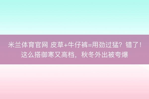 米兰体育官网 皮草+牛仔裤=用劲过猛?错了!这么搭御寒又高档,秋冬外出被夸爆
