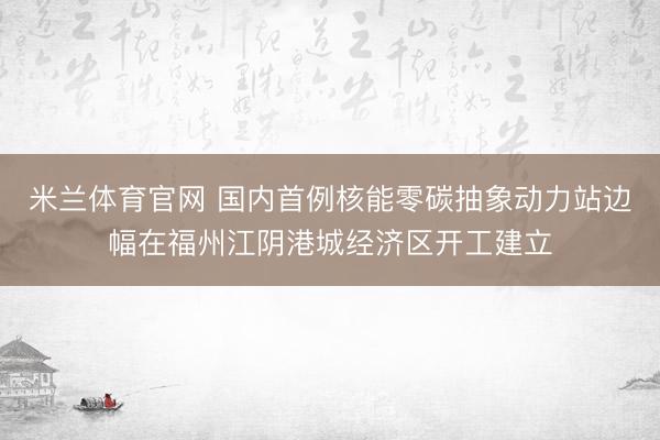 米兰体育官网 国内首例核能零碳抽象动力站边幅在福州江阴港城经济区开工建立