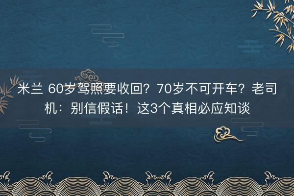 米兰 60岁驾照要收回?70岁不可开车?老司机:别信假话!这3个真相必应知谈