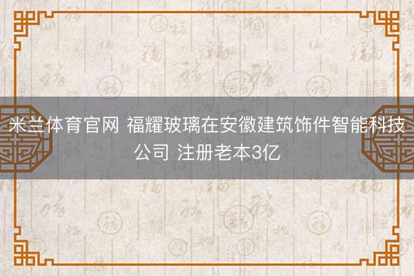 米兰体育官网 福耀玻璃在安徽建筑饰件智能科技公司 注册老本3亿