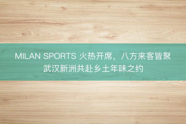 MILAN SPORTS 火热开席,八方来客皆聚武汉新洲共赴乡土年味之约