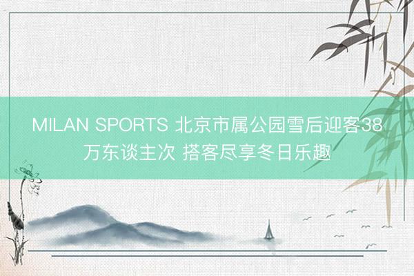 MILAN SPORTS 北京市属公园雪后迎客38万东谈主次 搭客尽享冬日乐趣
