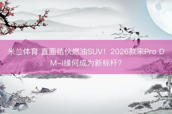 米兰体育 直面结伙燃油SUV！2026款宋Pro DM-i缘何成为新标杆？