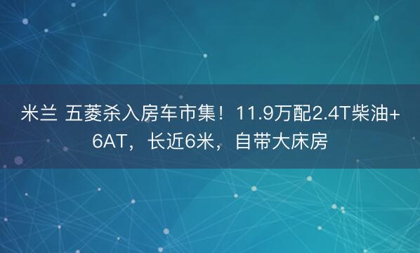 米兰 五菱杀入房车市集!11.9万配2.4T柴油+6AT,长近6米,自带大床房