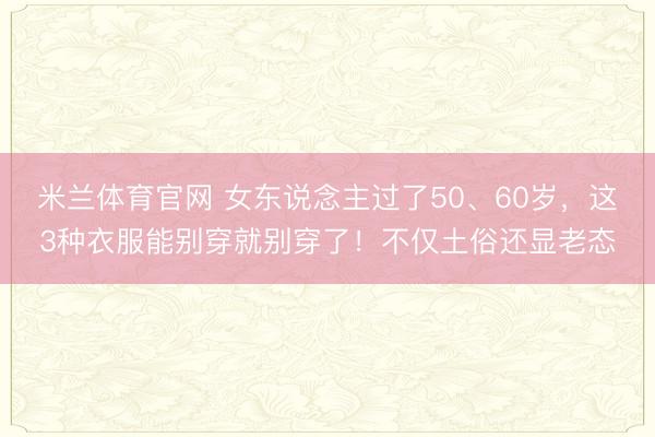 米兰体育官网 女东说念主过了50、60岁，这3种衣服能别穿就别穿了！不仅土俗还显老态