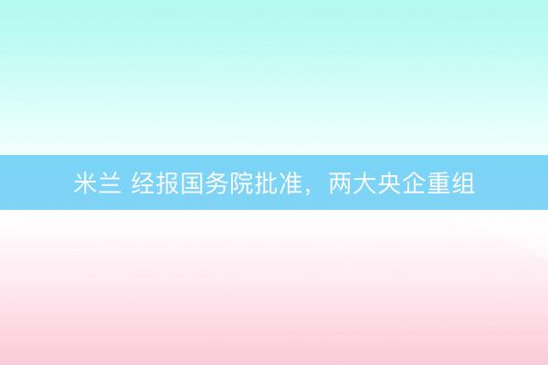 米兰 经报国务院批准,两大央企重组