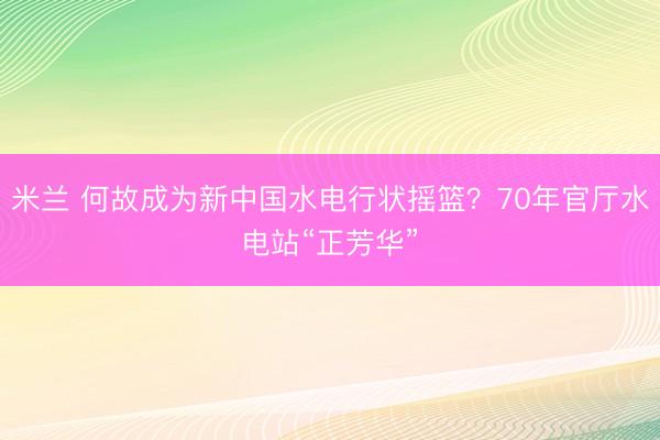 米兰 何故成为新中国水电行状摇篮？70年官厅水电站“正芳华”