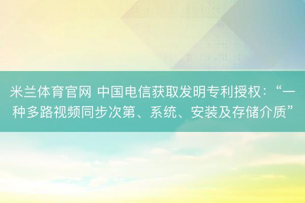 米兰体育官网 中国电信获取发明专利授权:“一种多路视频同步次第、系统、安装及存储介质”