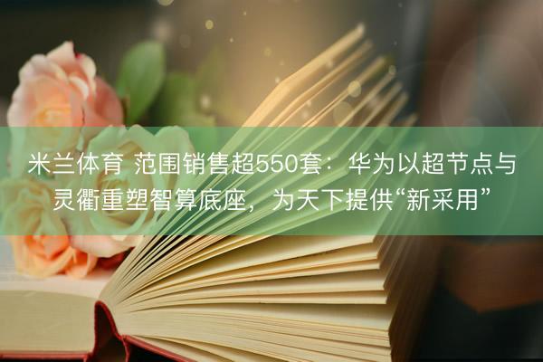 米兰体育 范围销售超550套：华为以超节点与灵衢重塑智算底座，为天下提供“新采用”