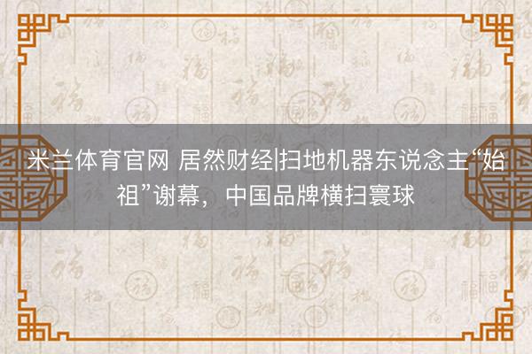 米兰体育官网 居然财经|扫地机器东说念主“始祖”谢幕，中国品牌横扫寰球