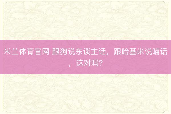 米兰体育官网 跟狗说东谈主话,跟哈基米说喵话,这对吗?