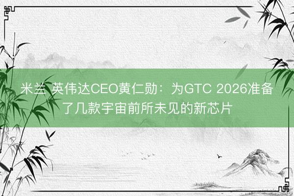 米兰 英伟达CEO黄仁勋：为GTC 2026准备了几款宇宙前所未见的新芯片