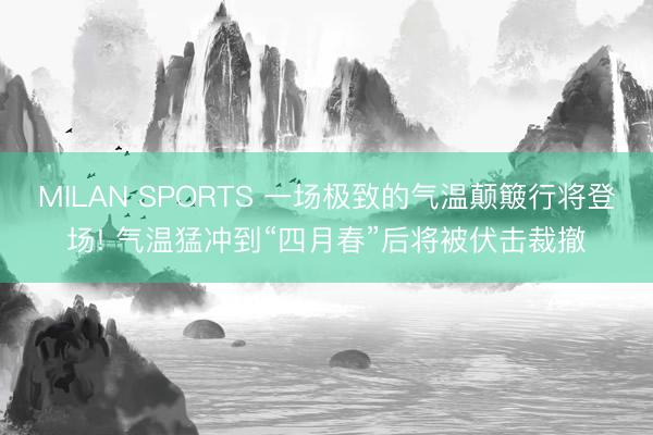 MILAN SPORTS 一场极致的气温颠簸行将登场! 气温猛冲到“四月春”后将被伏击裁撤