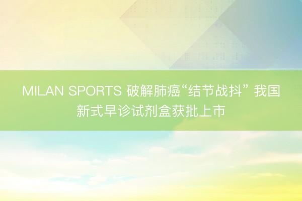 MILAN SPORTS 破解肺癌“结节战抖” 我国新式早诊试剂盒获批上市