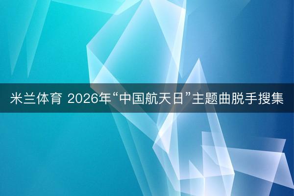 米兰体育 2026年“中国航天日”主题曲脱手搜集
