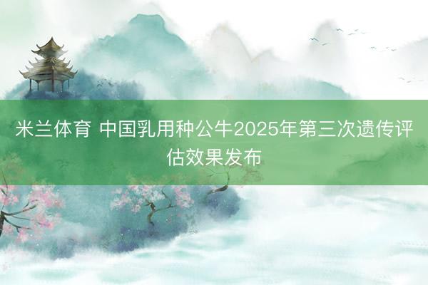 米兰体育 中国乳用种公牛2025年第三次遗传评估效果发布