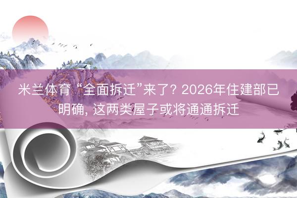 米兰体育 “全面拆迁”来了? 2026年住建部已明确， 这两类屋子或将通通拆迁