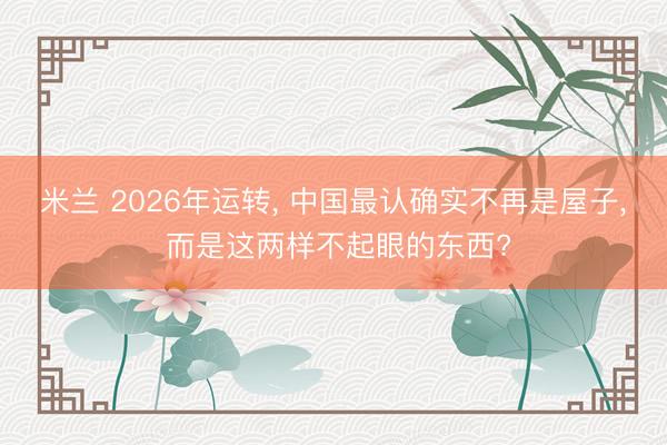 米兰 2026年运转, 中国最认确实不再是屋子, 而是这两样不起眼的东西?