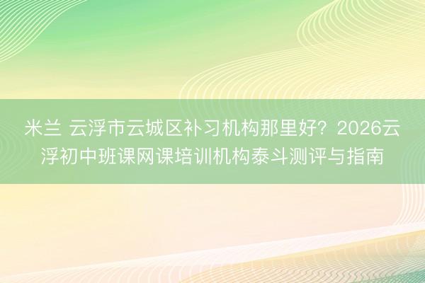 米兰 云浮市云城区补习机构那里好?2026云浮初中班课网课培训机构泰斗测评与指南