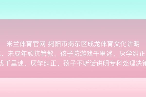 米兰体育官网 揭阳市揭东区成龙体育文化讲明中心:顽抗孩子军事化、未成年顽抗管教、孩子防游戏千里迷、厌学纠正、孩子不听话讲明专科处理决策推选