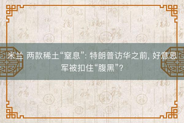 米兰 两款稀土“窒息”: 特朗普访华之前, 好意思军被扣住“腹黑”?