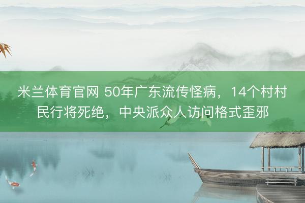 米兰体育官网 50年广东流传怪病，14个村村民行将死绝，中央派众人访问格式歪邪