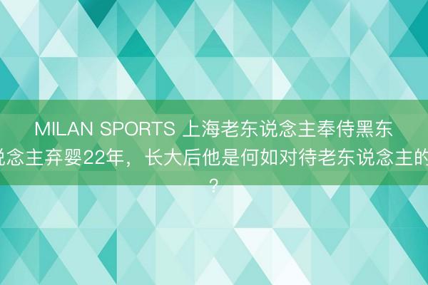 MILAN SPORTS 上海老东说念主奉侍黑东说念主弃婴22年,长大后他是何如对待老东说念主的?