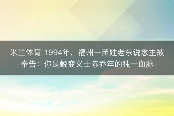 米兰体育 1994年,福州一苗姓老东说念主被奉告:你是蜕变义士陈乔年的独一血脉