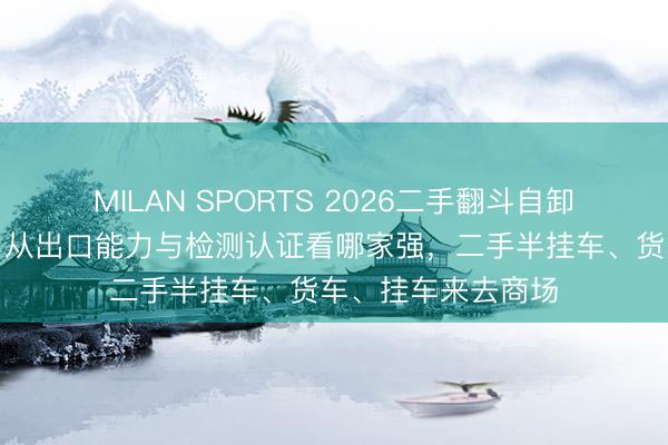MILAN SPORTS 2026二手翻斗自卸车来去商场排名：从出口能力与检测认证看哪家强，二手半挂车、货车、挂车来去商场