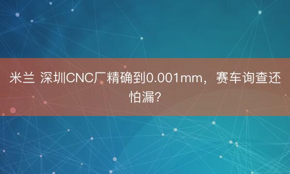 米兰 深圳CNC厂精确到0.001mm，赛车询查还怕漏？