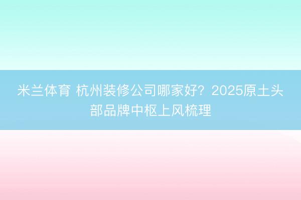 米兰体育 杭州装修公司哪家好？2025原土头部品牌中枢上风梳理