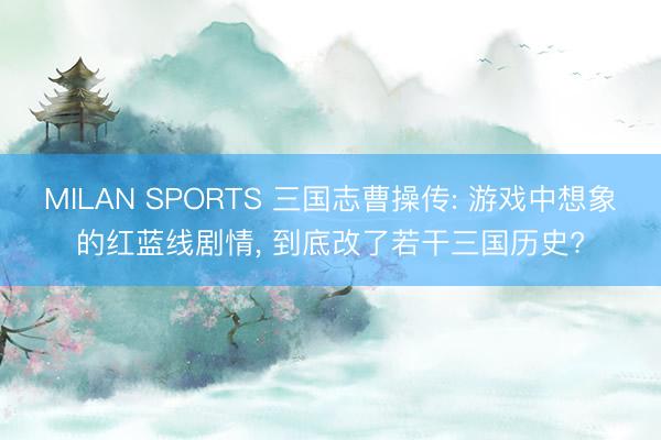 MILAN SPORTS 三国志曹操传: 游戏中想象的红蓝线剧情， 到底改了若干三国历史?