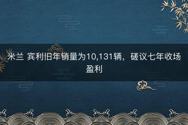 米兰 宾利旧年销量为10，131辆，磋议七年收场盈利