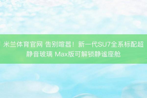 米兰体育官网 告别喧嚣！新一代SU7全系标配超静音玻璃 Max版可解锁静谧座舱