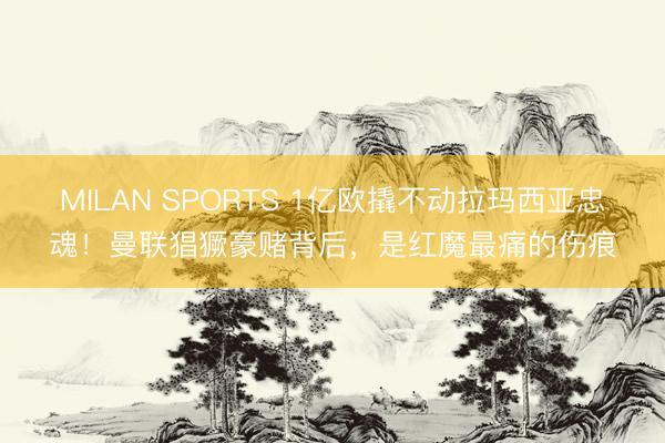 MILAN SPORTS 1亿欧撬不动拉玛西亚忠魂！曼联猖獗豪赌背后，是红魔最痛的伤痕