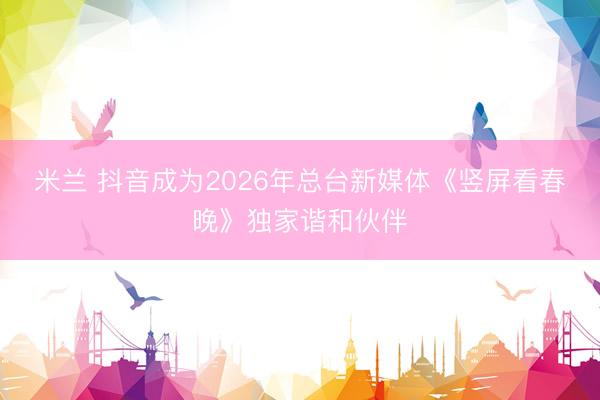 米兰 抖音成为2026年总台新媒体《竖屏看春晚》独家谐和伙伴