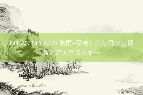 MILAN SPORTS 暴雨+雷电！广东马年首场强对流天气当天到→
