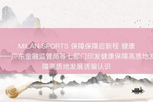 MILAN SPORTS 保障保障启新程 健康广东添新翼——广东金融监管局等七部门印发健康保障高质地发展诱骗认识